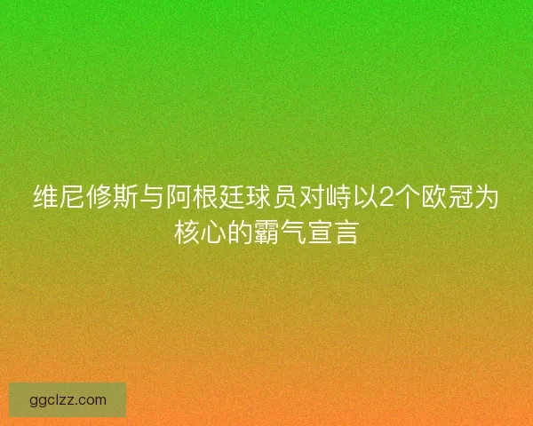 维尼修斯与阿根廷球员对峙以2个欧冠为核心的霸气宣言