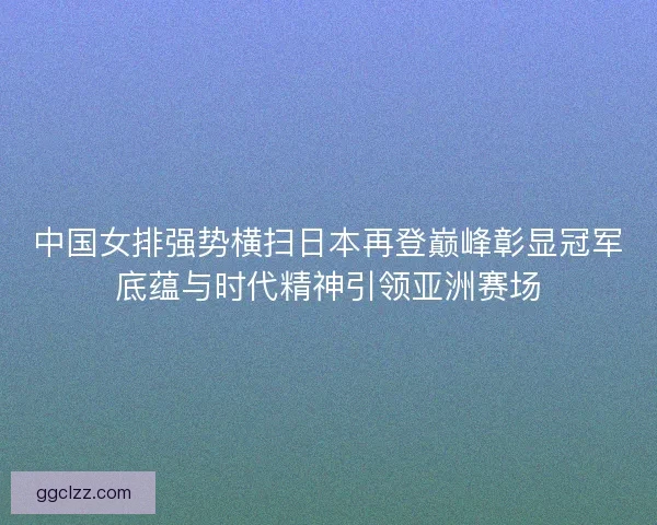 中国女排强势横扫日本再登巅峰彰显冠军底蕴与时代精神引领亚洲赛场