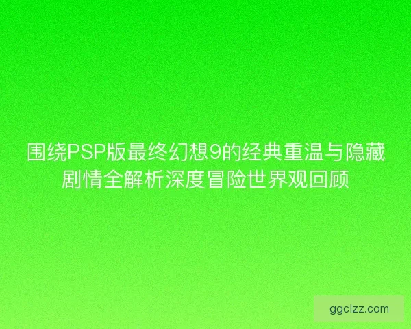 围绕PSP版最终幻想9的经典重温与隐藏剧情全解析深度冒险世界观回顾
