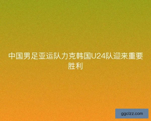 中国男足亚运队力克韩国U24队迎来重要胜利