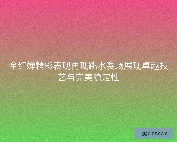 全红婵精彩表现再现跳水赛场展现卓越技艺与完美稳定性