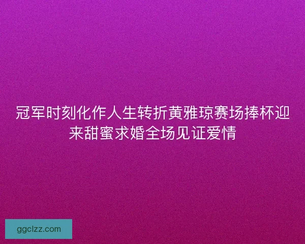 冠军时刻化作人生转折黄雅琼赛场捧杯迎来甜蜜求婚全场见证爱情